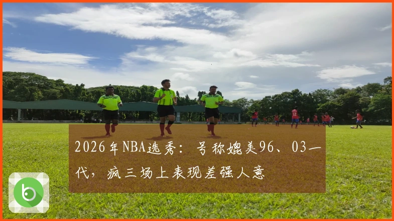 2026年NBA选秀：号称媲美96、03一代，疯三场上表现差强人意