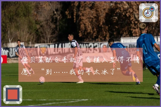 登贝莱配合手机广告植入显得不情愿：“别……我的手太冰了”