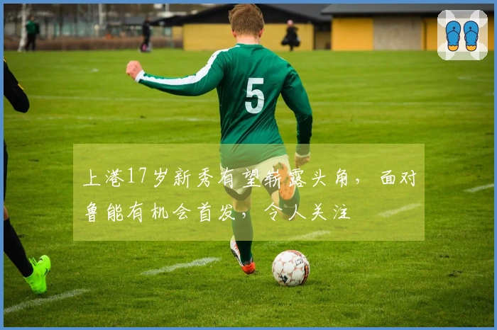 上港17岁新秀有望崭露头角，面对鲁能有机会首发，令人关注