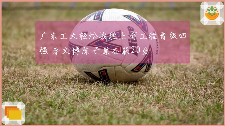 广东工大轻松战胜上海工程晋级四强 李文博陈子康各获20分