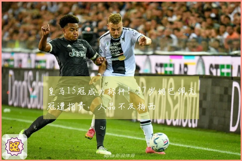 皇马15冠成为标杆！27岁姆巴佩无冠遭指责，人品不及梅西